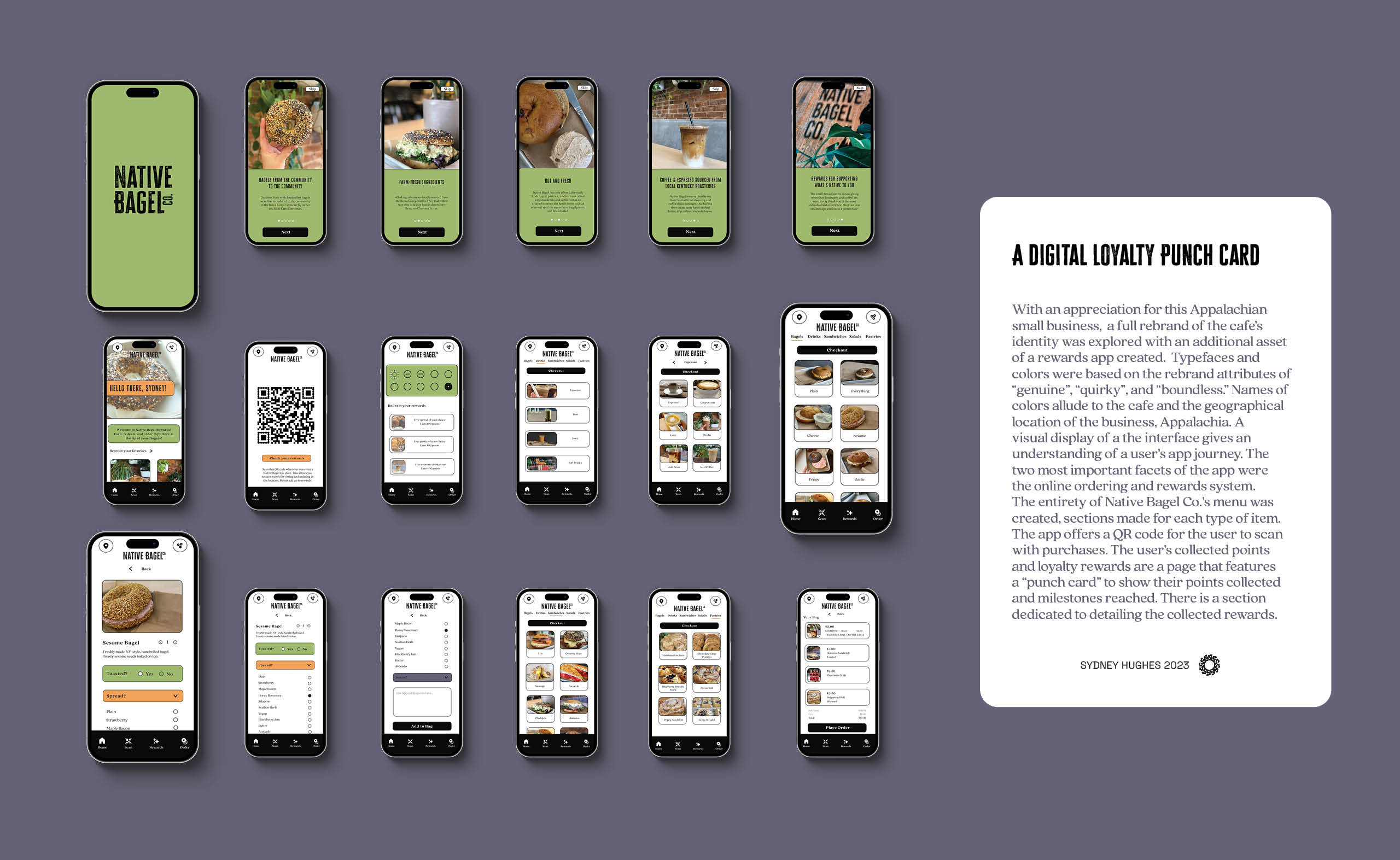 Multiple screen mockups of app prototype and a text box that reads: With an appreciation for this Appalachian small business,  a full rebrand of the cafe’s identity was explored with an additional asset of a rewards app created.  Typefaces and colors were based on the rebrand attributes of “genuine”, “quirky”, and “boundless.” Names of colors allude to the cafe and the geographical location of the business, Appalachia. A visual display of a the interface gives an understanding of a user’s app journey. The two most important facets of the app were the online ordering and rewards system. The entirety of Native Bagel Co.’s menu was created, sections made for each type of item. The app offers a QR code for the user to scan with purchases. The user’s collected points and loyalty rewards are a page that features a “punch card” to show their points collected and milestones reached. There is a section dedicated to detailing the collected rewards.